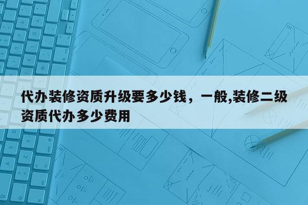 代办装修资质升级要多少钱，一般,装修二级资质代办多少费用