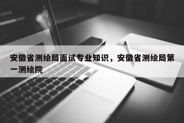 安徽省测绘局面试专业知识，安徽省测绘局第一测绘院