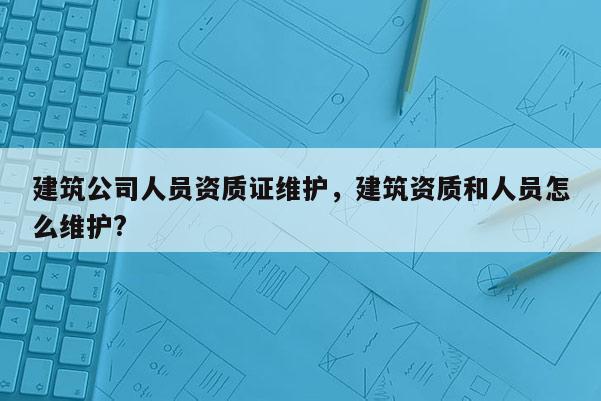 建筑公司人员资质证维护，建筑资质和人员怎么维护?