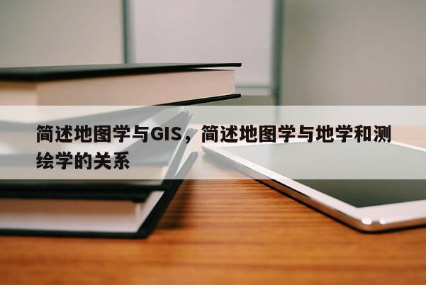 简述地图学与GIS，简述地图学与地学和测绘学的关系