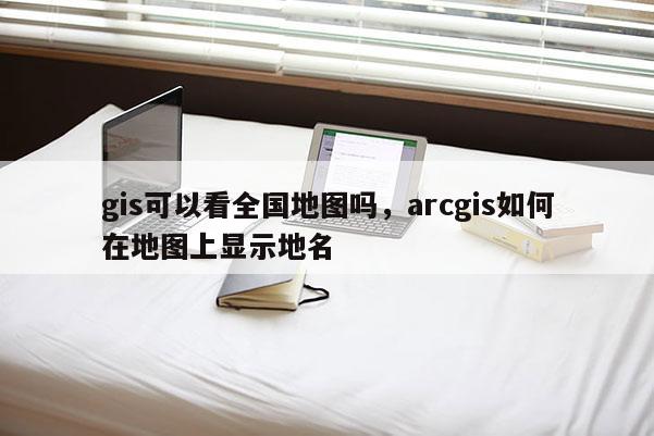 gis可以看全国地图吗，arcgis如何在地图上显示地名