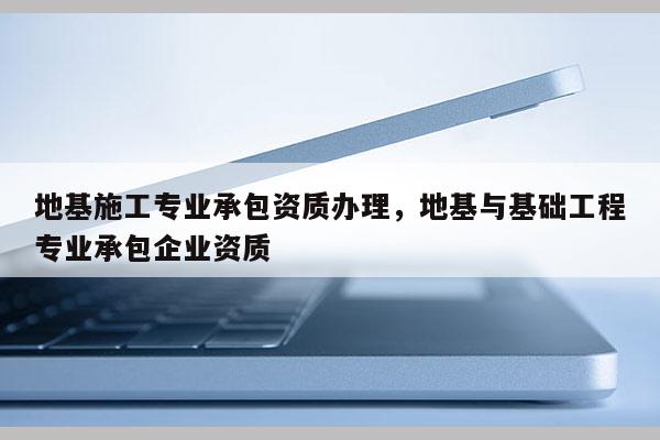 地基施工专业承包资质办理，地基与基础工程专业承包企业资质