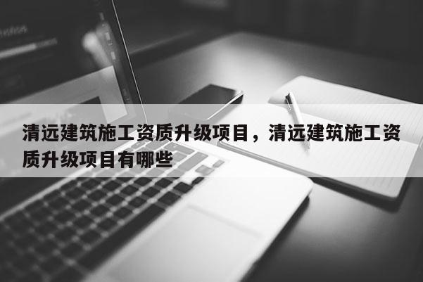 清远建筑施工资质升级项目，清远建筑施工资质升级项目有哪些