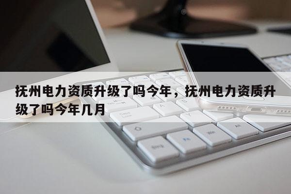 抚州电力资质升级了吗今年，抚州电力资质升级了吗今年几月