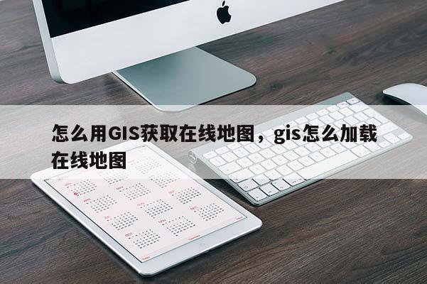 怎么用GIS获取在线地图，gis怎么加载在线地图