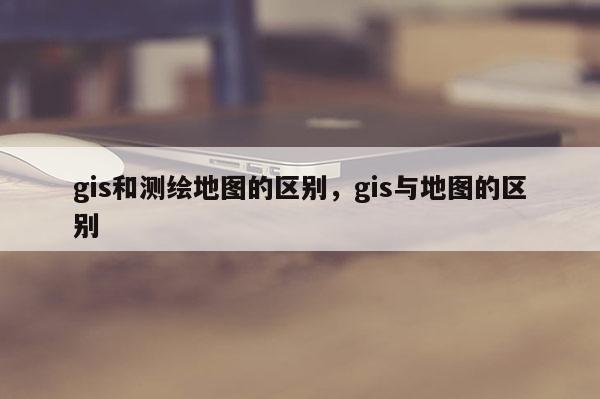 gis和测绘地图的区别，gis与地图的区别