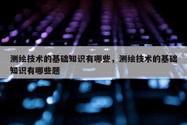 测绘技术的基础知识有哪些，测绘技术的基础知识有哪些题