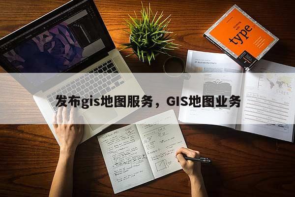 发布gis地图服务，GIS地图业务