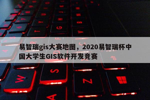 易智瑞gis大赛地图，2020易智瑞杯中国大学生GIS软件开发竞赛