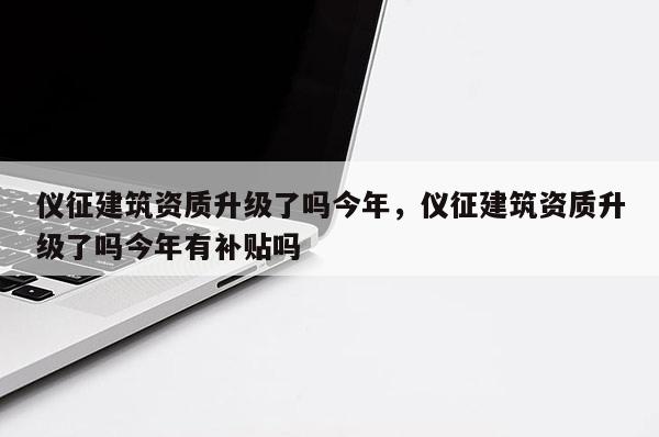 仪征建筑资质升级了吗今年，仪征建筑资质升级了吗今年有补贴吗