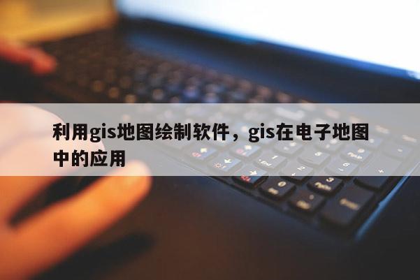 利用gis地图绘制软件，gis在电子地图中的应用