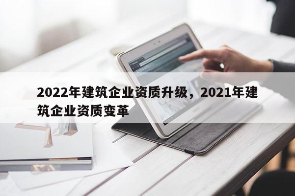 2022年建筑企业资质升级，2021年建筑企业资质变革