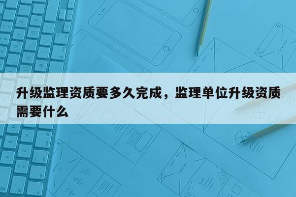 升级监理资质要多久完成，监理单位升级资质需要什么