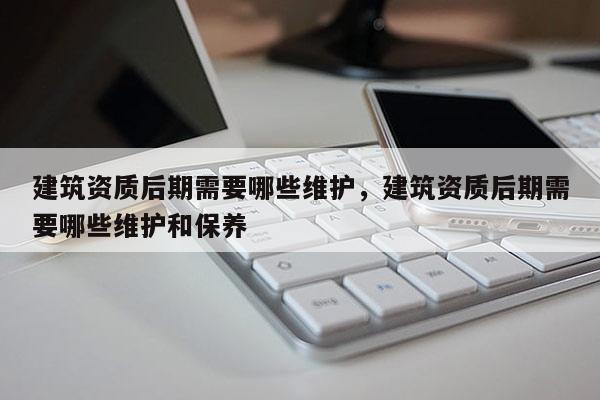 建筑资质后期需要哪些维护，建筑资质后期需要哪些维护和保养