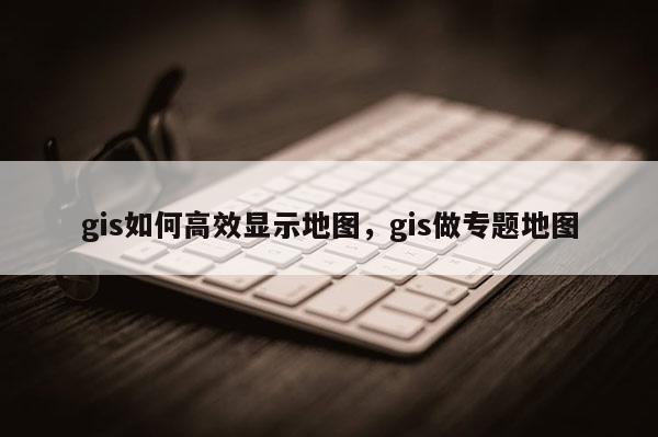 gis如何高效显示地图，gis做专题地图