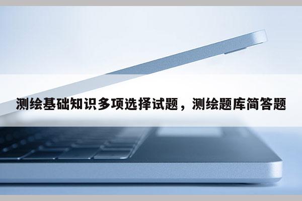 测绘基础知识多项选择试题，测绘题库简答题