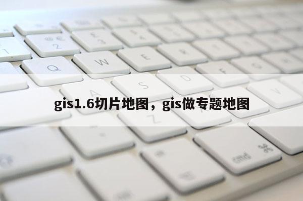 gis1.6切片地图，gis做专题地图