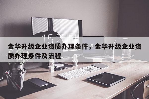 金华升级企业资质办理条件，金华升级企业资质办理条件及流程