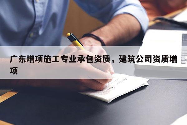 广东增项施工专业承包资质，建筑公司资质增项