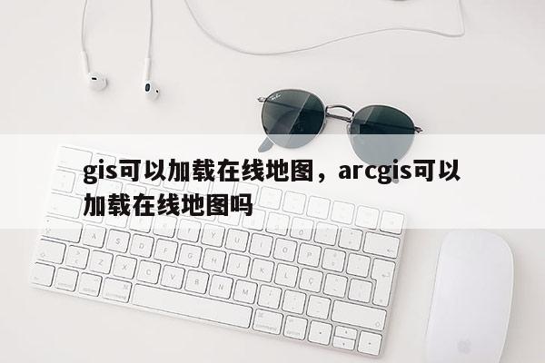 gis可以加载在线地图，arcgis可以加载在线地图吗