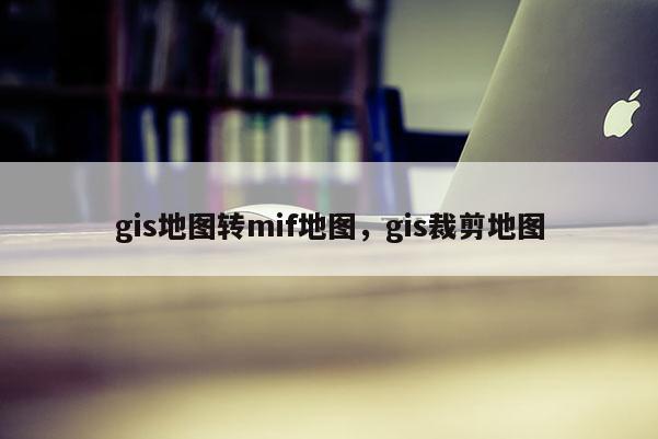 gis地图转mif地图，gis裁剪地图