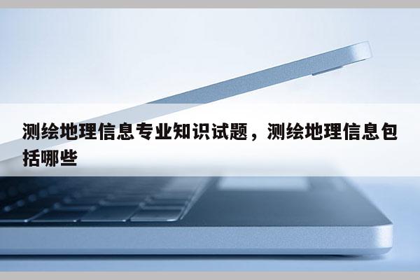 测绘地理信息专业知识试题，测绘地理信息包括哪些