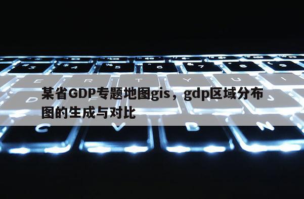 某省GDP专题地图gis，gdp区域分布图的生成与对比