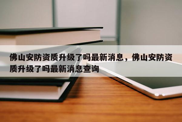 佛山安防资质升级了吗最新消息，佛山安防资质升级了吗最新消息查询