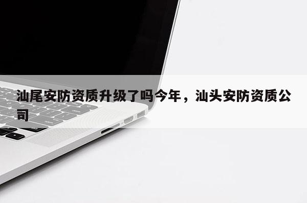 汕尾安防资质升级了吗今年，汕头安防资质公司