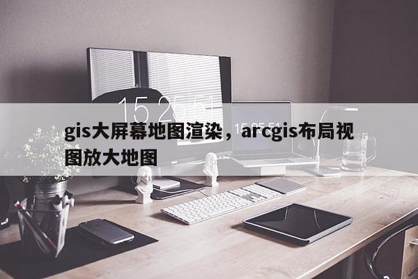 gis大屏幕地图渲染，arcgis布局视图放大地图