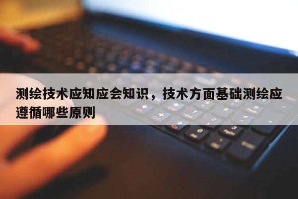 测绘技术应知应会知识，技术方面基础测绘应遵循哪些原则