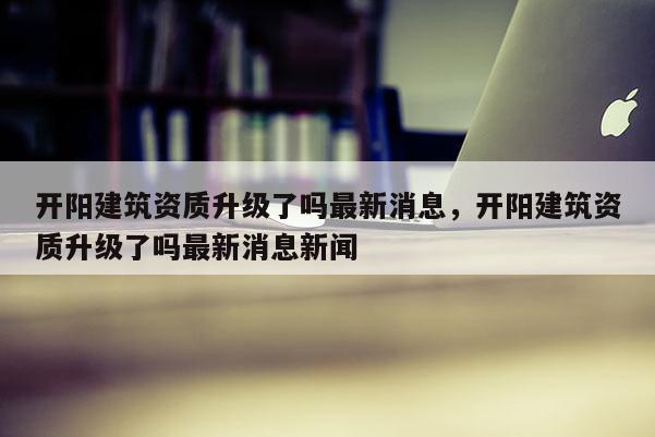 开阳建筑资质升级了吗最新消息，开阳建筑资质升级了吗最新消息新闻