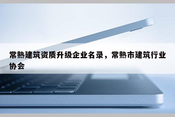 常熟建筑资质升级企业名录，常熟市建筑行业协会