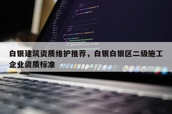 白银建筑资质维护推荐，白银白银区二级施工企业资质标准