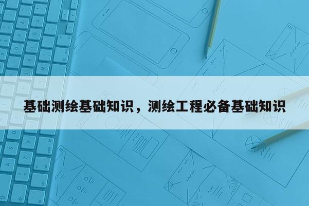 基础测绘基础知识，测绘工程必备基础知识