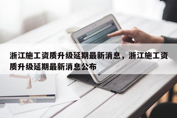 浙江施工资质升级延期最新消息，浙江施工资质升级延期最新消息公布