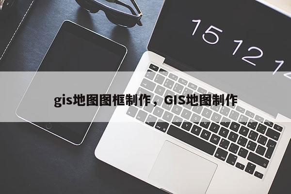 gis地图图框制作，GIS地图制作