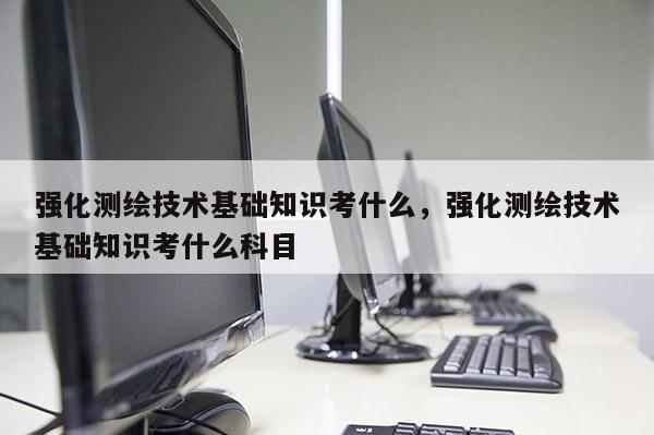 强化测绘技术基础知识考什么，强化测绘技术基础知识考什么科目