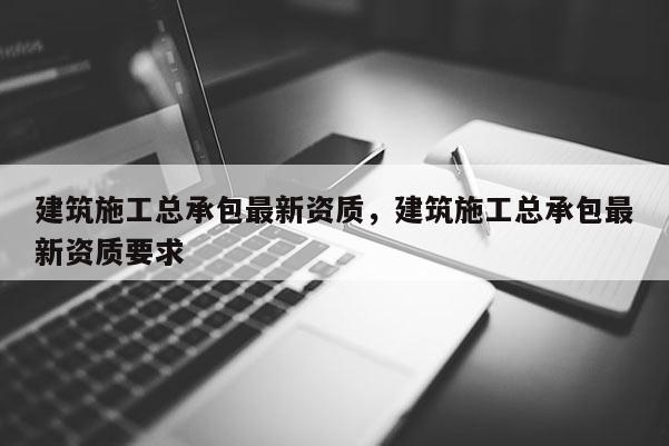 建筑施工总承包最新资质，建筑施工总承包最新资质要求