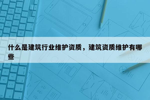 什么是建筑行业维护资质，建筑资质维护有哪些