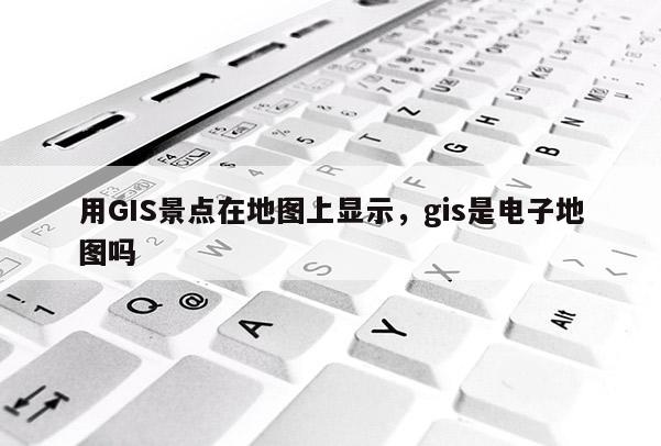 用GIS景点在地图上显示，gis是电子地图吗