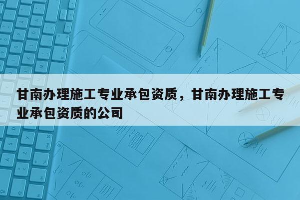 甘南办理施工专业承包资质，甘南办理施工专业承包资质的公司