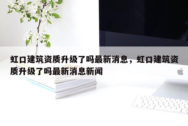 虹口建筑资质升级了吗最新消息，虹口建筑资质升级了吗最新消息新闻