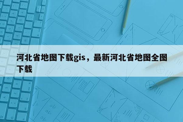 河北省地图下载gis，最新河北省地图全图下载