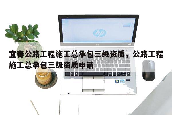 宜春公路工程施工总承包三级资质，公路工程施工总承包三级资质申请