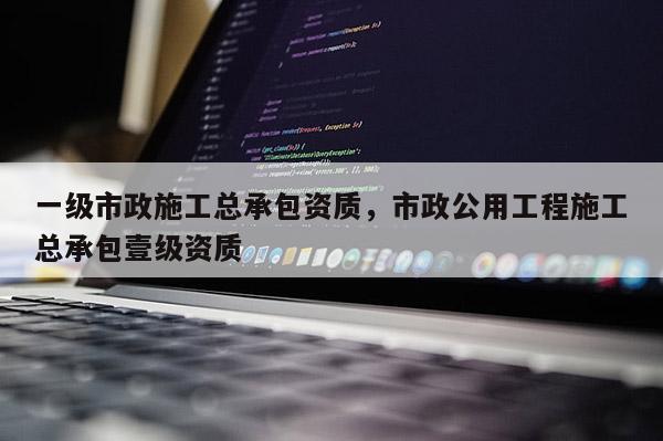 一级市政施工总承包资质，市政公用工程施工总承包壹级资质