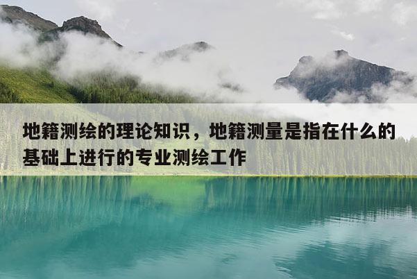 地籍测绘的理论知识，地籍测量是指在什么的基础上进行的专业测绘工作