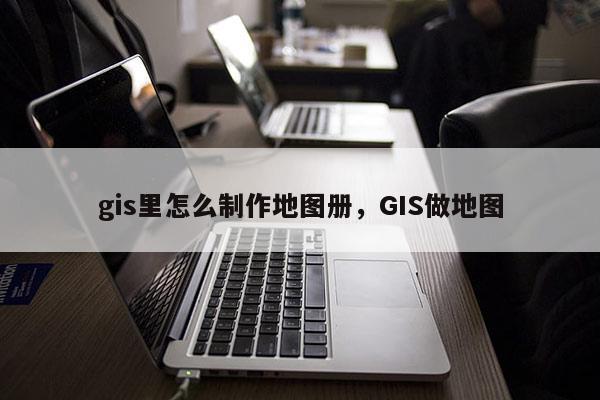 gis里怎么制作地图册，GIS做地图