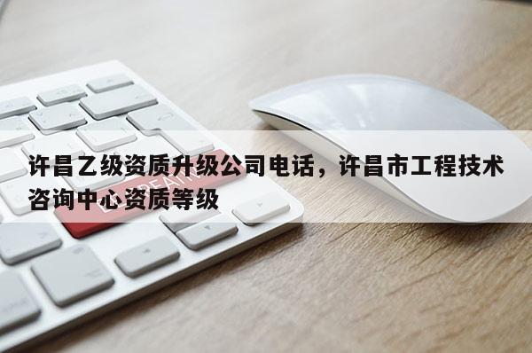 许昌乙级资质升级公司电话，许昌市工程技术咨询中心资质等级