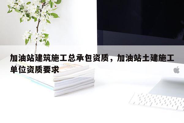 加油站建筑施工总承包资质，加油站土建施工单位资质要求